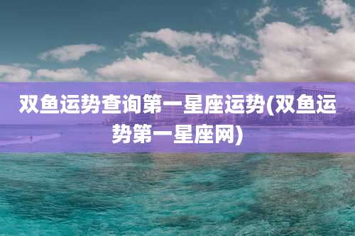 双鱼运势查询第一星座运势(双鱼运势第一星座网)