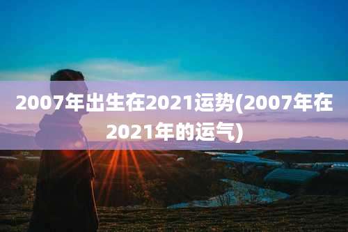 2007年出生在2021运势(2007年在2021年的运气)
