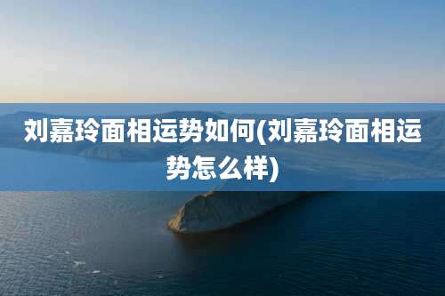 刘嘉玲面相运势如何(刘嘉玲面相运势怎么样)