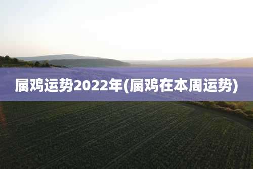 属鸡运势2022年(属鸡在本周运势)