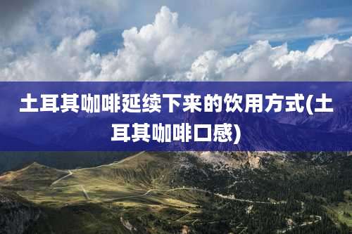 土耳其咖啡延续下来的饮用方式(土耳其咖啡口感)