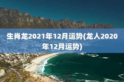 生肖龙2021年12月运势(龙人2020年12月运势)