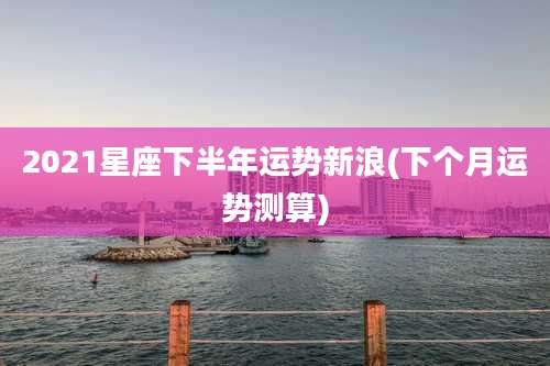 2021星座下半年运势新浪(下个月运势测算)