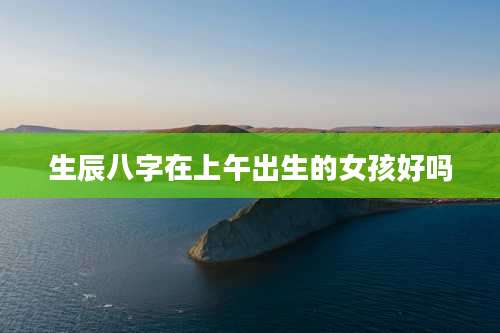生辰八字在上午出生的女孩好吗