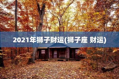 2021年狮子财运(狮子座 财运)