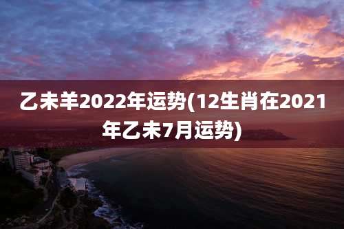 乙未羊2022年运势(12生肖在2021年乙未7月运势)