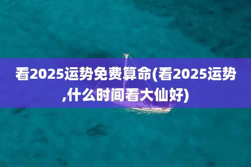 看2025运势免费算命(看2025运势,什么时间看大仙好)
