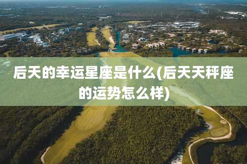 后天的幸运星座是什么(后天天秤座的运势怎么样)