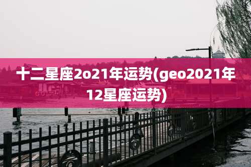 十二星座2o21年运势(geo2021年12星座运势)