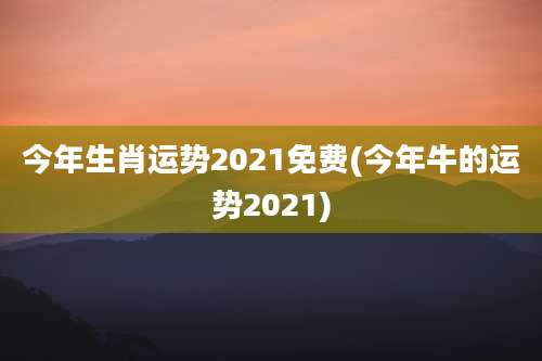 今年生肖运势2021免费(今年牛的运势2021)