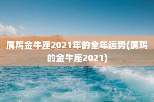 属鸡金牛座2021年的全年运势(属鸡的金牛座2021)
