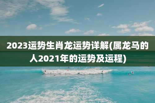 2023运势生肖龙运势详解(属龙马的人2021年的运势及运程)