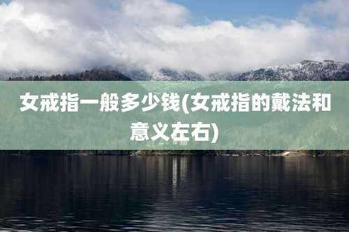 女戒指一般多少钱(女戒指的戴法和意义左右)