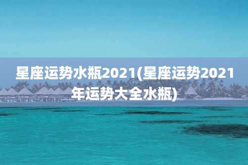 星座运势水瓶2021(星座运势2021年运势大全水瓶)