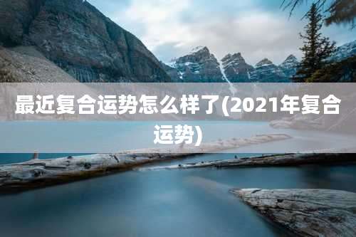 最近复合运势怎么样了(2021年复合运势)