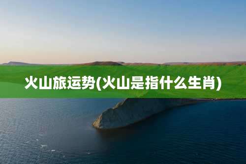 火山旅运势(火山是指什么生肖)