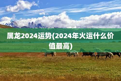 属龙2024运势(2024年火运什么价值最高)