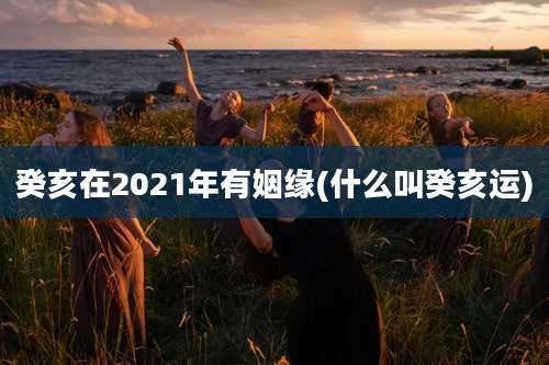癸亥在2021年有姻缘(什么叫癸亥运)