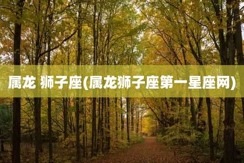 属龙 狮子座(属龙狮子座第一星座网)