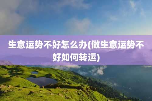 生意运势不好怎么办(做生意运势不好如何转运)