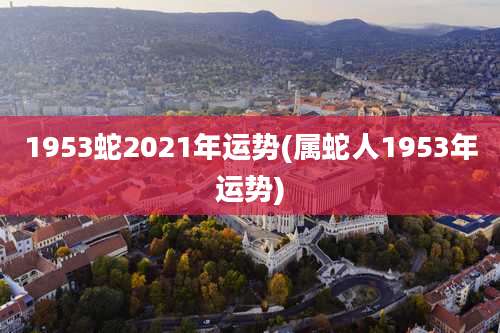 1953蛇2021年运势(属蛇人1953年运势)