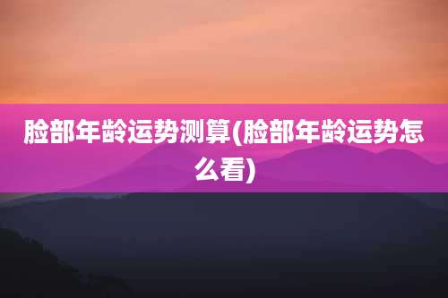 脸部年龄运势测算(脸部年龄运势怎么看)