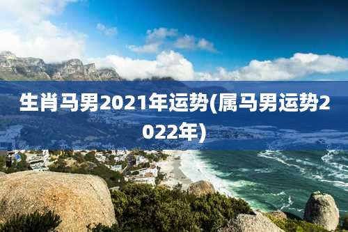 生肖马男2021年运势(属马男运势2022年)