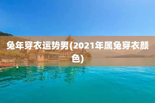 兔年穿衣运势男(2021年属兔穿衣颜色)