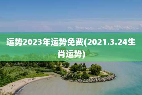 运势2023年运势免费(2021.3.24生肖运势)