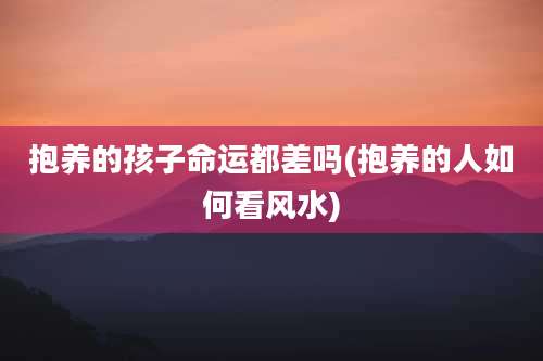 抱养的孩子命运都差吗(抱养的人如何看风水)