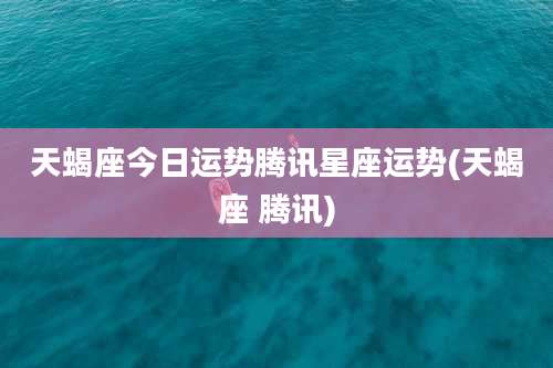 天蝎座今日运势腾讯星座运势(天蝎座 腾讯)