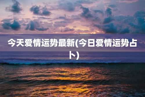 今天爱情运势最新(今日爱情运势占卜)