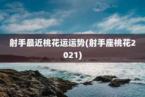 射手最近桃花运运势(射手座桃花2021)