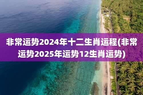 非常运势2024年十二生肖运程(非常运势2025年运势12生肖运势)