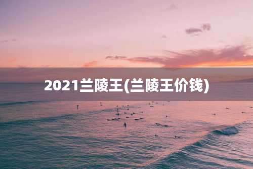 2021兰陵王(兰陵王价钱)