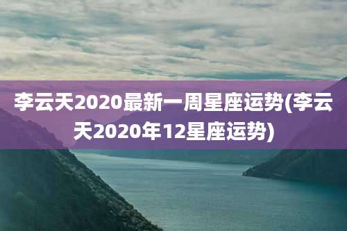 李云天2020最新一周星座运势(李云天2020年12星座运势)