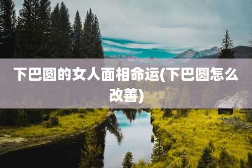 下巴圆的女人面相命运(下巴圆怎么改善)