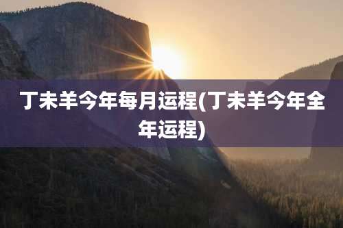 丁未羊今年每月运程(丁未羊今年全年运程)