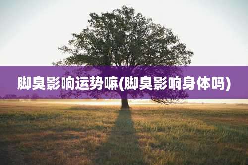 脚臭影响运势嘛(脚臭影响身体吗)