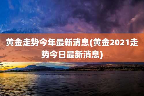 黄金走势今年最新消息(黄金2021走势今日最新消息)