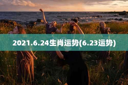 2021.6.24生肖运势(6.23运势)