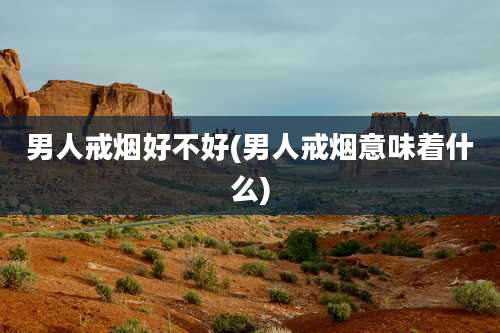 男人戒烟好不好(男人戒烟意味着什么)