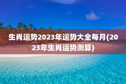 生肖运势2023年运势大全每月(2023年生肖运势测算)