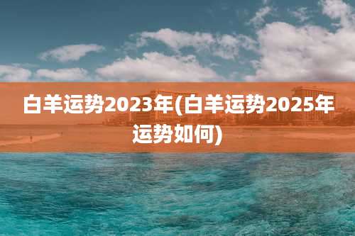 白羊运势2023年(白羊运势2025年运势如何)