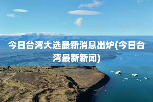 今日台湾大选最新消息出炉(今日台湾最新新闻)