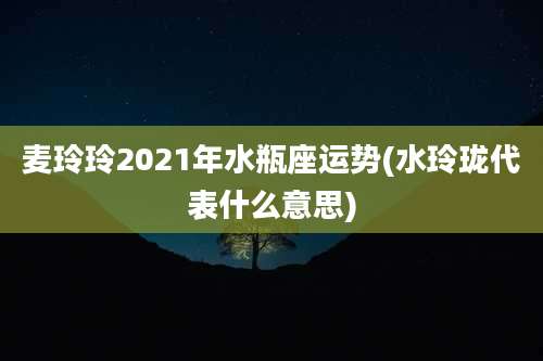 麦玲玲2021年水瓶座运势(水玲珑代表什么意思)