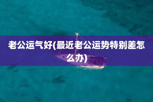 老公运气好(最近老公运势特别差怎么办)