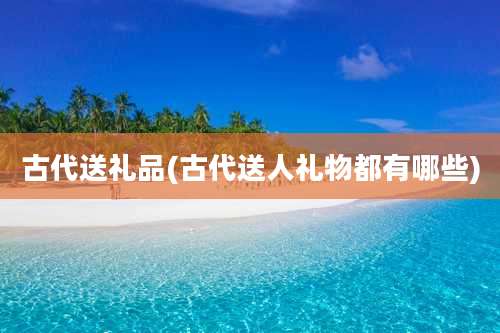 古代送礼品(古代送人礼物都有哪些)