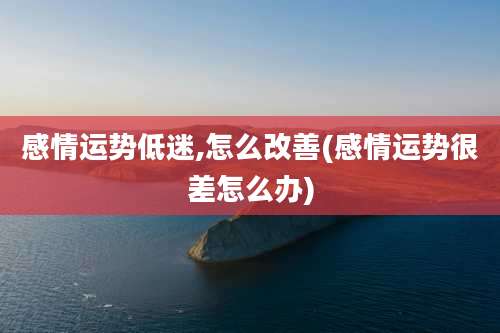 感情运势低迷,怎么改善(感情运势很差怎么办)