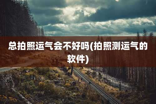 总拍照运气会不好吗(拍照测运气的软件)